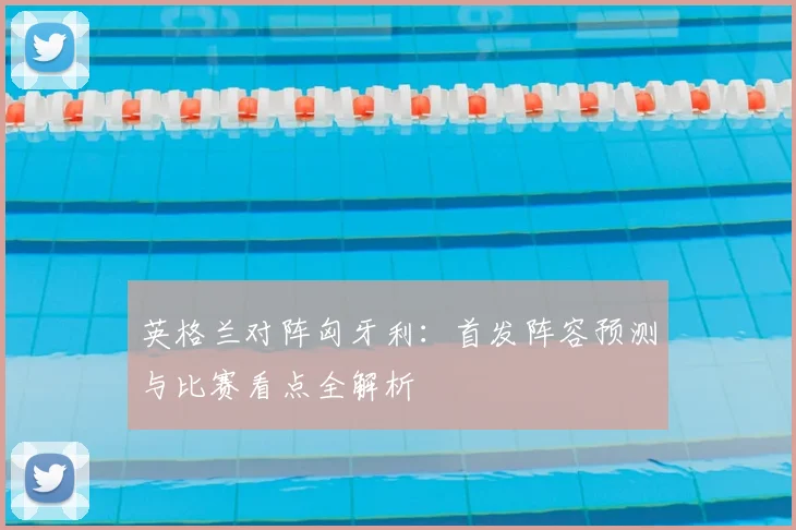 英格兰对阵匈牙利：首发阵容预测与比赛看点全解析