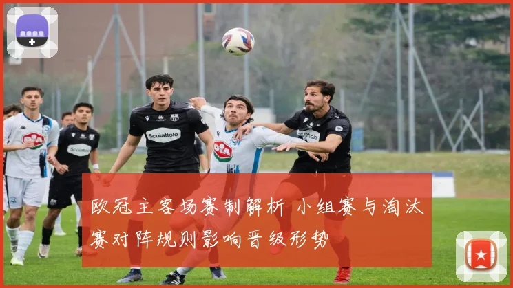 欧冠主客场赛制解析 小组赛与淘汰赛对阵规则影响晋级形势