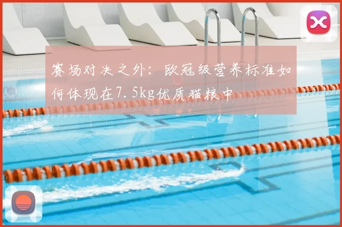 赛场对决之外：欧冠级营养标准如何体现在7.5kg优质猫粮中