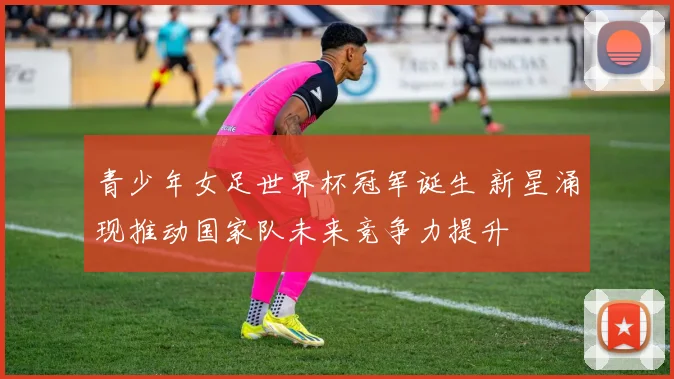 青少年女足世界杯冠军诞生 新星涌现推动国家队未来竞争力提升