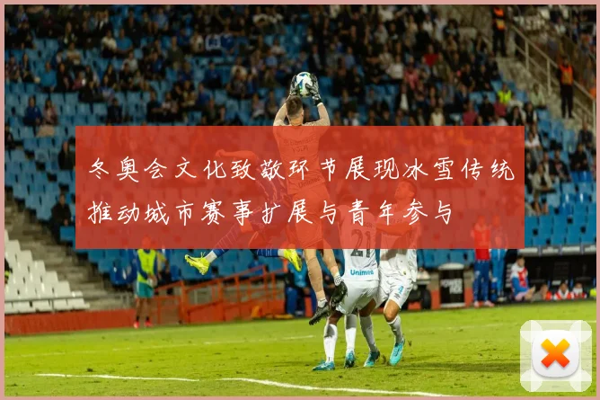 冬奥会文化致敬环节展现冰雪传统推动城市赛事扩展与青年参与