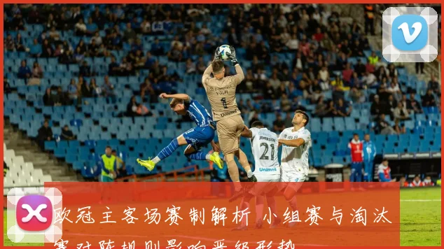 欧冠主客场赛制解析 小组赛与淘汰赛对阵规则影响晋级形势