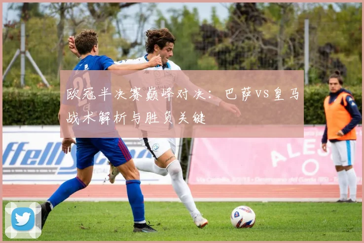 欧冠半决赛巅峰对决：巴萨vs皇马战术解析与胜负关键