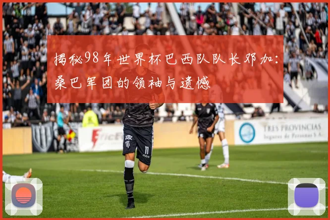 揭秘98年世界杯巴西队队长邓加：桑巴军团的领袖与遗憾