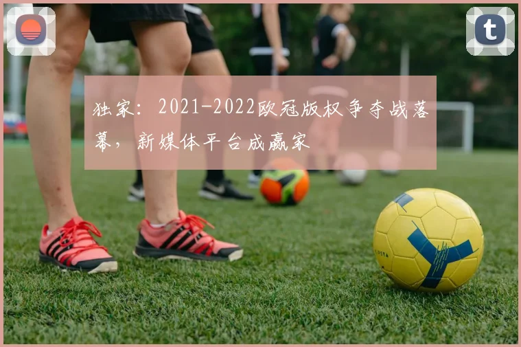 独家：2021-2022欧冠版权争夺战落幕，新媒体平台成赢家