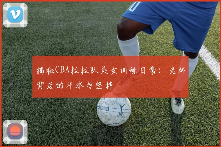 揭秘CBA拉拉队美女训练日常：光环背后的汗水与坚持