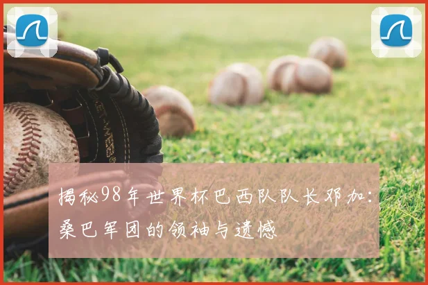 揭秘98年世界杯巴西队队长邓加：桑巴军团的领袖与遗憾